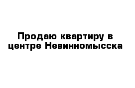 Продаю квартиру в центре Невинномысска